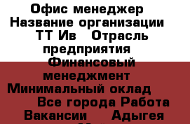 Офис менеджер › Название организации ­ ТТ-Ив › Отрасль предприятия ­ Финансовый менеджмент › Минимальный оклад ­ 35 000 - Все города Работа » Вакансии   . Адыгея респ.,Майкоп г.